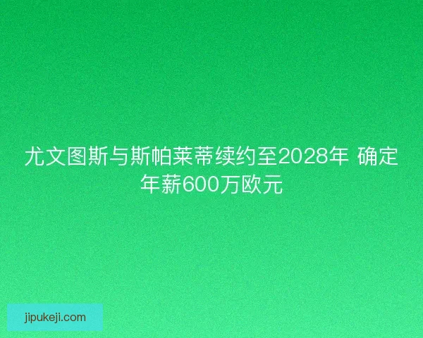 尤文图斯与斯帕莱蒂续约至2028年 确定年薪600万欧元