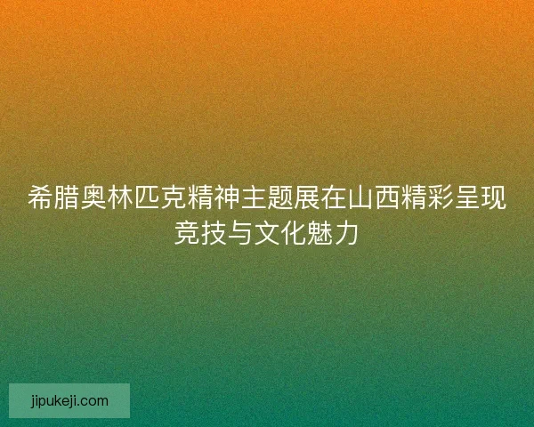 希腊奥林匹克精神主题展在山西精彩呈现竞技与文化魅力